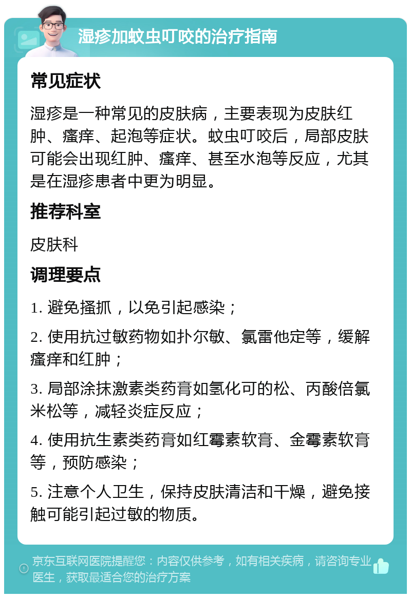 湿疹加蚊虫叮咬的治疗指南 常见症状 湿疹是一种常见的皮肤病，主要表现为皮肤红肿、瘙痒、起泡等症状。蚊虫叮咬后，局部皮肤可能会出现红肿、瘙痒、甚至水泡等反应，尤其是在湿疹患者中更为明显。 推荐科室 皮肤科 调理要点 1. 避免搔抓，以免引起感染； 2. 使用抗过敏药物如扑尔敏、氯雷他定等，缓解瘙痒和红肿； 3. 局部涂抹激素类药膏如氢化可的松、丙酸倍氯米松等，减轻炎症反应； 4. 使用抗生素类药膏如红霉素软膏、金霉素软膏等，预防感染； 5. 注意个人卫生，保持皮肤清洁和干燥，避免接触可能引起过敏的物质。