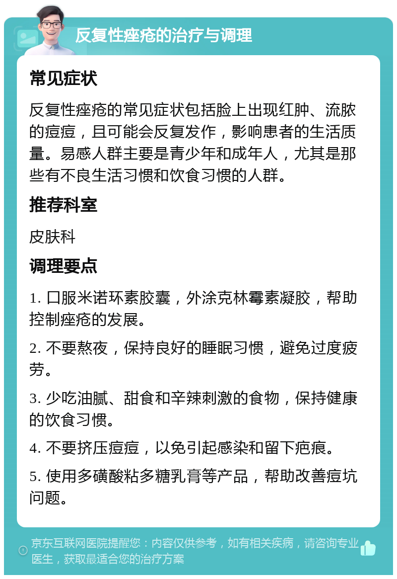 反复性痤疮的治疗与调理 常见症状 反复性痤疮的常见症状包括脸上出现红肿、流脓的痘痘，且可能会反复发作，影响患者的生活质量。易感人群主要是青少年和成年人，尤其是那些有不良生活习惯和饮食习惯的人群。 推荐科室 皮肤科 调理要点 1. 口服米诺环素胶囊，外涂克林霉素凝胶，帮助控制痤疮的发展。 2. 不要熬夜，保持良好的睡眠习惯，避免过度疲劳。 3. 少吃油腻、甜食和辛辣刺激的食物，保持健康的饮食习惯。 4. 不要挤压痘痘，以免引起感染和留下疤痕。 5. 使用多磺酸粘多糖乳膏等产品，帮助改善痘坑问题。