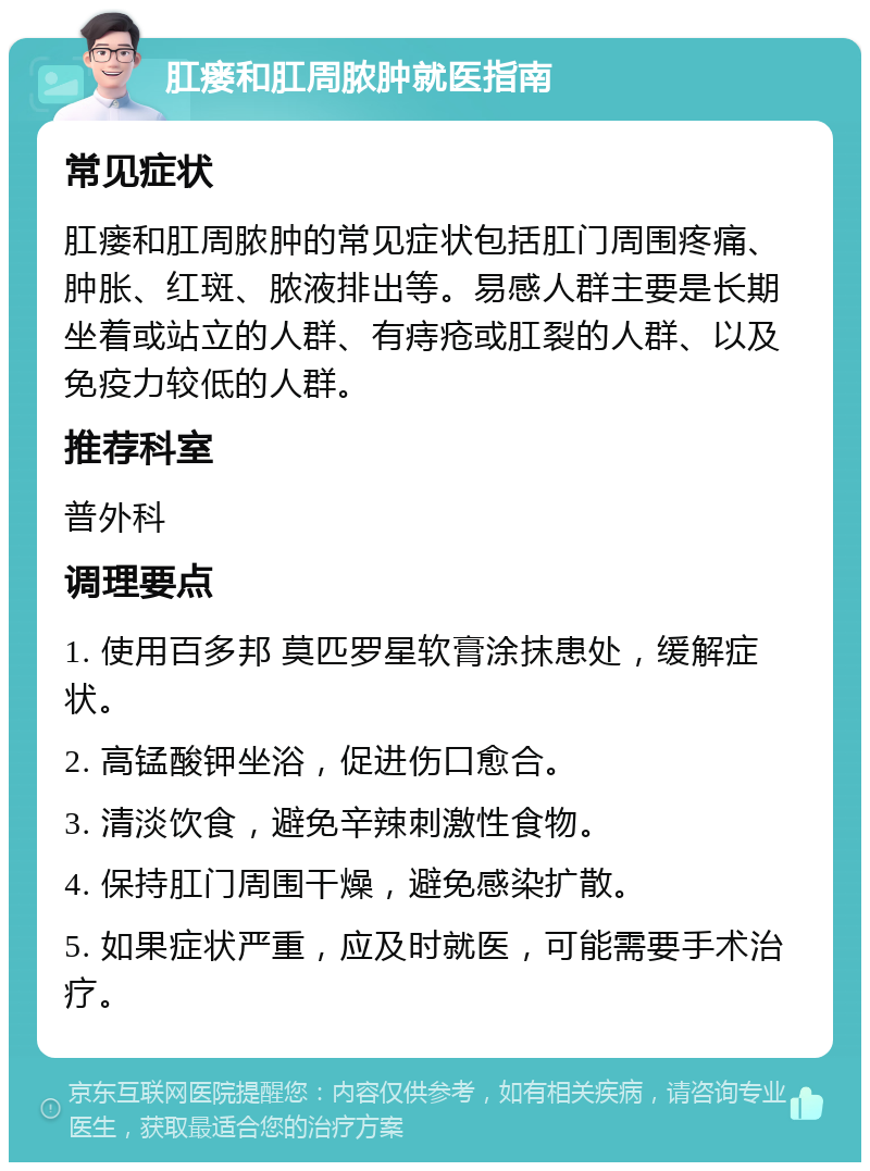 肛瘘和肛周脓肿就医指南 常见症状 肛瘘和肛周脓肿的常见症状包括肛门周围疼痛、肿胀、红斑、脓液排出等。易感人群主要是长期坐着或站立的人群、有痔疮或肛裂的人群、以及免疫力较低的人群。 推荐科室 普外科 调理要点 1. 使用百多邦 莫匹罗星软膏涂抹患处，缓解症状。 2. 高锰酸钾坐浴，促进伤口愈合。 3. 清淡饮食，避免辛辣刺激性食物。 4. 保持肛门周围干燥，避免感染扩散。 5. 如果症状严重，应及时就医，可能需要手术治疗。