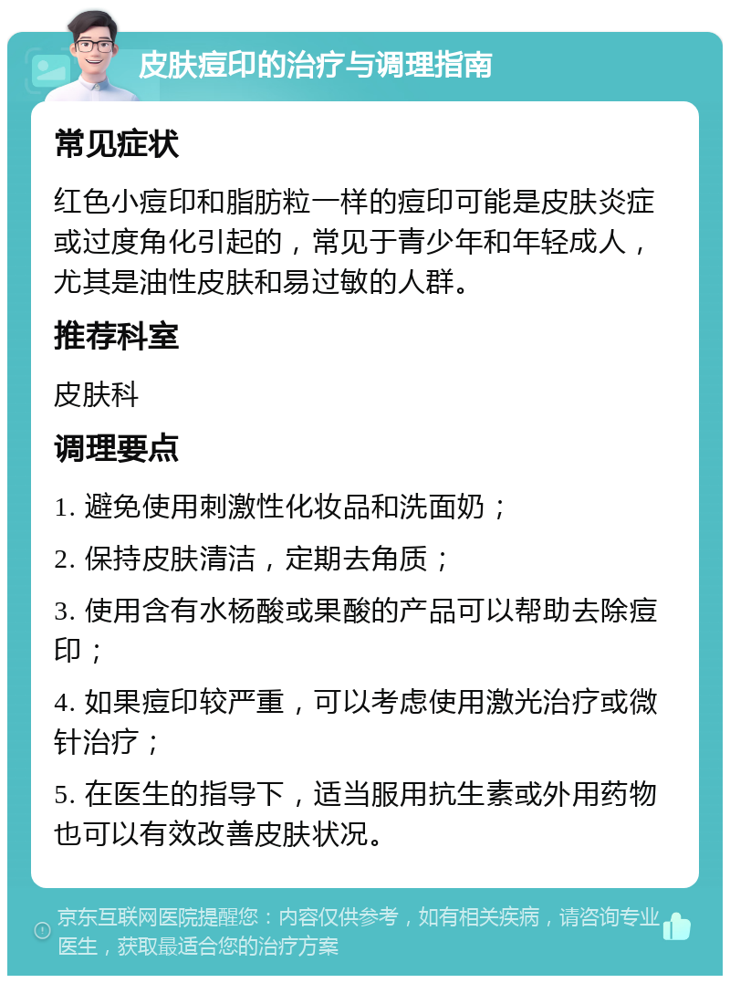 皮肤痘印的治疗与调理指南 常见症状 红色小痘印和脂肪粒一样的痘印可能是皮肤炎症或过度角化引起的，常见于青少年和年轻成人，尤其是油性皮肤和易过敏的人群。 推荐科室 皮肤科 调理要点 1. 避免使用刺激性化妆品和洗面奶； 2. 保持皮肤清洁，定期去角质； 3. 使用含有水杨酸或果酸的产品可以帮助去除痘印； 4. 如果痘印较严重，可以考虑使用激光治疗或微针治疗； 5. 在医生的指导下，适当服用抗生素或外用药物也可以有效改善皮肤状况。