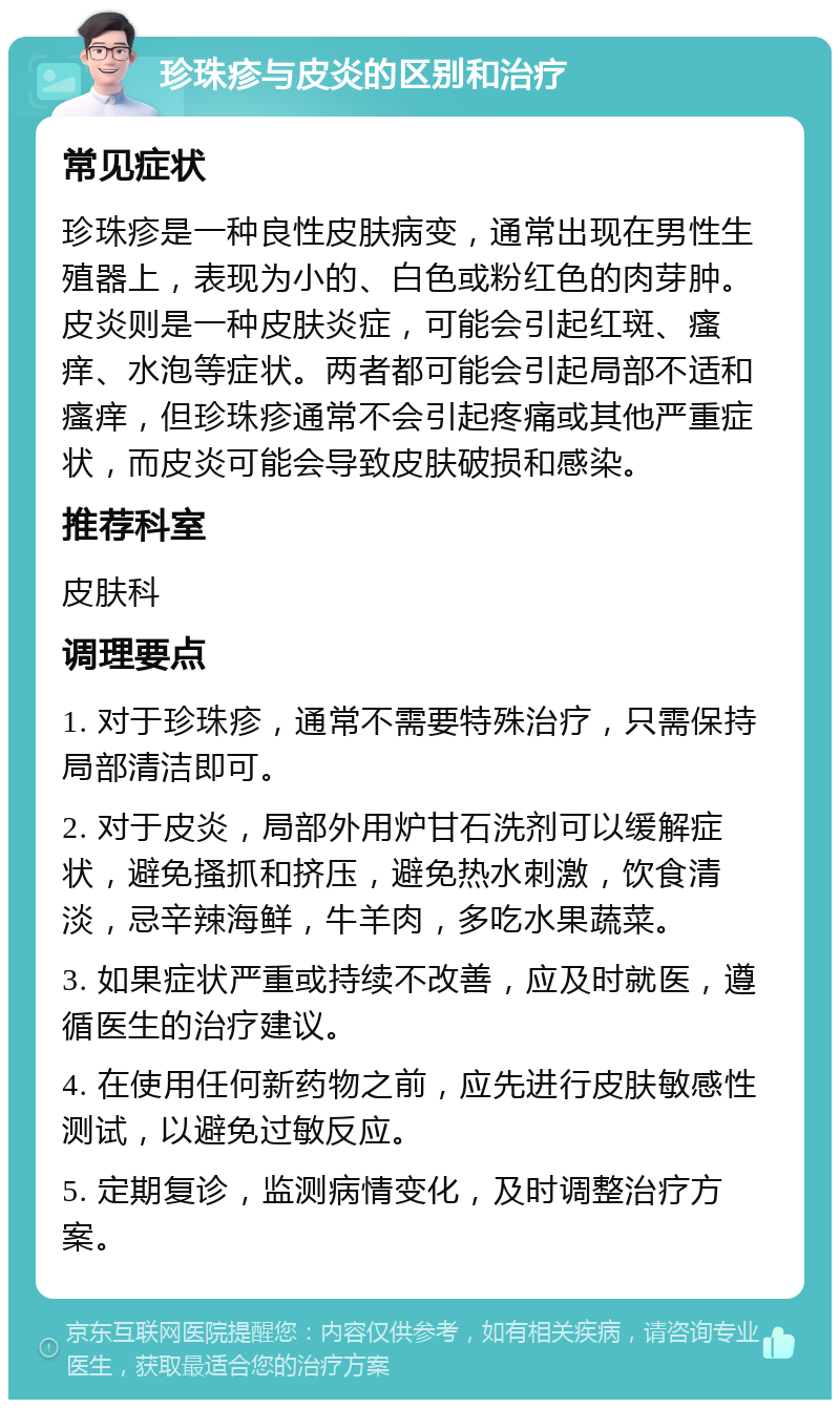 珍珠疹与皮炎的区别和治疗 常见症状 珍珠疹是一种良性皮肤病变，通常出现在男性生殖器上，表现为小的、白色或粉红色的肉芽肿。皮炎则是一种皮肤炎症，可能会引起红斑、瘙痒、水泡等症状。两者都可能会引起局部不适和瘙痒，但珍珠疹通常不会引起疼痛或其他严重症状，而皮炎可能会导致皮肤破损和感染。 推荐科室 皮肤科 调理要点 1. 对于珍珠疹，通常不需要特殊治疗，只需保持局部清洁即可。 2. 对于皮炎，局部外用炉甘石洗剂可以缓解症状，避免搔抓和挤压，避免热水刺激，饮食清淡，忌辛辣海鲜，牛羊肉，多吃水果蔬菜。 3. 如果症状严重或持续不改善，应及时就医，遵循医生的治疗建议。 4. 在使用任何新药物之前，应先进行皮肤敏感性测试，以避免过敏反应。 5. 定期复诊，监测病情变化，及时调整治疗方案。