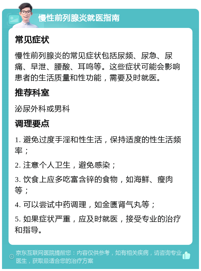 慢性前列腺炎就医指南 常见症状 慢性前列腺炎的常见症状包括尿频、尿急、尿痛、早泄、腰酸、耳鸣等。这些症状可能会影响患者的生活质量和性功能，需要及时就医。 推荐科室 泌尿外科或男科 调理要点 1. 避免过度手淫和性生活，保持适度的性生活频率； 2. 注意个人卫生，避免感染； 3. 饮食上应多吃富含锌的食物，如海鲜、瘦肉等； 4. 可以尝试中药调理，如金匮肾气丸等； 5. 如果症状严重，应及时就医，接受专业的治疗和指导。