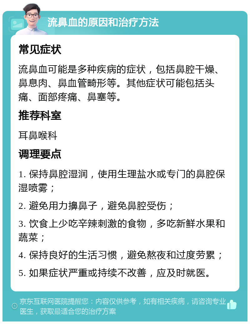 流鼻血的原因和治疗方法 常见症状 流鼻血可能是多种疾病的症状，包括鼻腔干燥、鼻息肉、鼻血管畸形等。其他症状可能包括头痛、面部疼痛、鼻塞等。 推荐科室 耳鼻喉科 调理要点 1. 保持鼻腔湿润，使用生理盐水或专门的鼻腔保湿喷雾； 2. 避免用力擤鼻子，避免鼻腔受伤； 3. 饮食上少吃辛辣刺激的食物，多吃新鲜水果和蔬菜； 4. 保持良好的生活习惯，避免熬夜和过度劳累； 5. 如果症状严重或持续不改善，应及时就医。