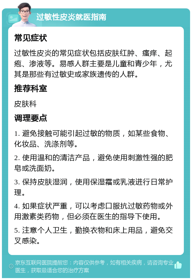 过敏性皮炎就医指南 常见症状 过敏性皮炎的常见症状包括皮肤红肿、瘙痒、起疱、渗液等。易感人群主要是儿童和青少年，尤其是那些有过敏史或家族遗传的人群。 推荐科室 皮肤科 调理要点 1. 避免接触可能引起过敏的物质，如某些食物、化妆品、洗涤剂等。 2. 使用温和的清洁产品，避免使用刺激性强的肥皂或洗面奶。 3. 保持皮肤湿润，使用保湿霜或乳液进行日常护理。 4. 如果症状严重，可以考虑口服抗过敏药物或外用激素类药物，但必须在医生的指导下使用。 5. 注意个人卫生，勤换衣物和床上用品，避免交叉感染。