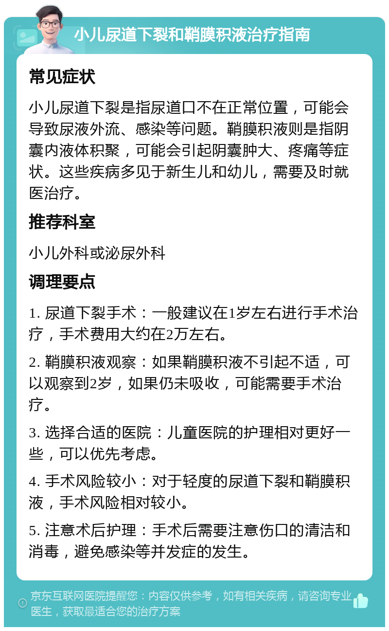 小儿尿道下裂和鞘膜积液治疗指南 常见症状 小儿尿道下裂是指尿道口不在正常位置，可能会导致尿液外流、感染等问题。鞘膜积液则是指阴囊内液体积聚，可能会引起阴囊肿大、疼痛等症状。这些疾病多见于新生儿和幼儿，需要及时就医治疗。 推荐科室 小儿外科或泌尿外科 调理要点 1. 尿道下裂手术：一般建议在1岁左右进行手术治疗，手术费用大约在2万左右。 2. 鞘膜积液观察：如果鞘膜积液不引起不适，可以观察到2岁，如果仍未吸收，可能需要手术治疗。 3. 选择合适的医院：儿童医院的护理相对更好一些，可以优先考虑。 4. 手术风险较小：对于轻度的尿道下裂和鞘膜积液，手术风险相对较小。 5. 注意术后护理：手术后需要注意伤口的清洁和消毒，避免感染等并发症的发生。