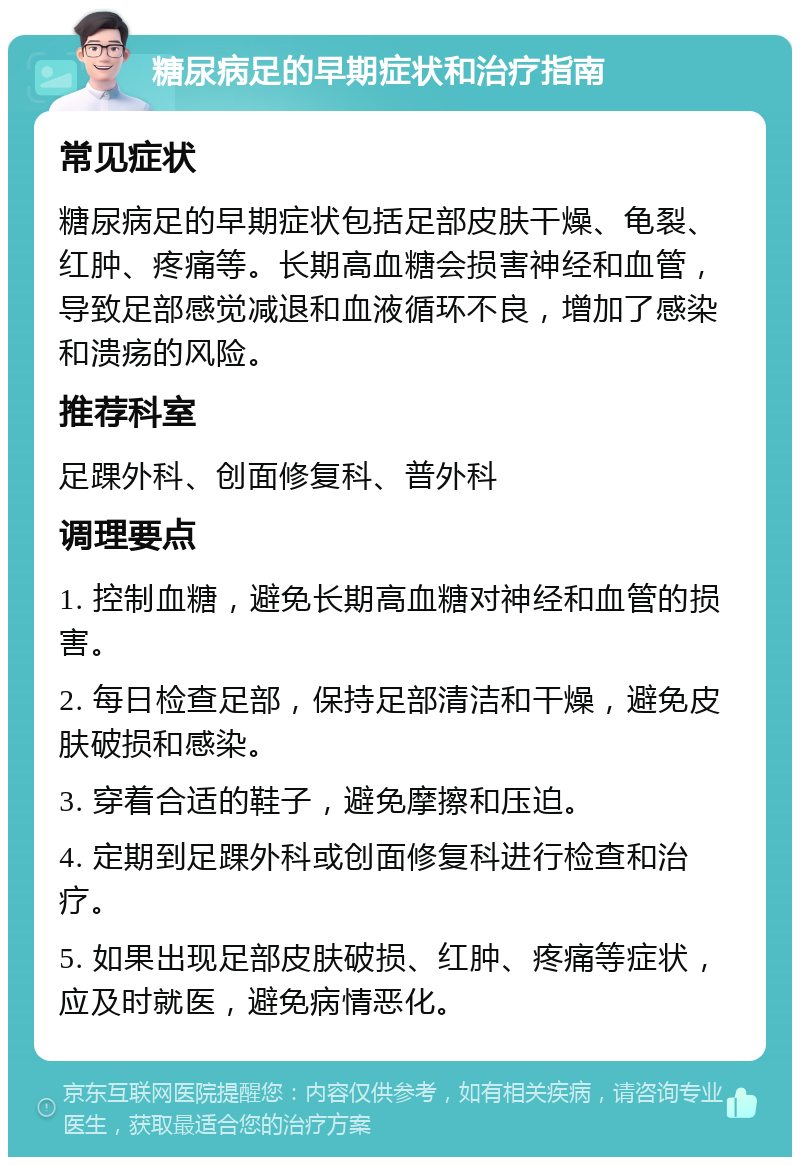 糖尿病足的早期症状和治疗指南 常见症状 糖尿病足的早期症状包括足部皮肤干燥、龟裂、红肿、疼痛等。长期高血糖会损害神经和血管，导致足部感觉减退和血液循环不良，增加了感染和溃疡的风险。 推荐科室 足踝外科、创面修复科、普外科 调理要点 1. 控制血糖，避免长期高血糖对神经和血管的损害。 2. 每日检查足部，保持足部清洁和干燥，避免皮肤破损和感染。 3. 穿着合适的鞋子，避免摩擦和压迫。 4. 定期到足踝外科或创面修复科进行检查和治疗。 5. 如果出现足部皮肤破损、红肿、疼痛等症状，应及时就医，避免病情恶化。