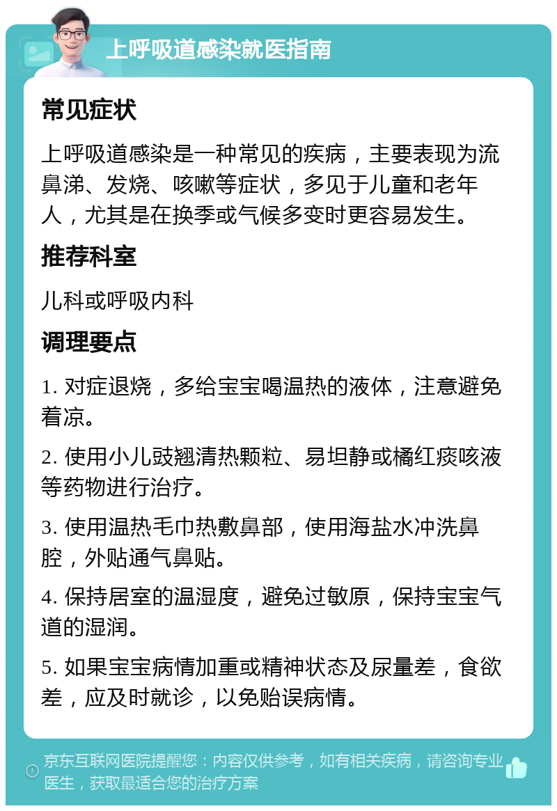 上呼吸道感染就医指南 常见症状 上呼吸道感染是一种常见的疾病，主要表现为流鼻涕、发烧、咳嗽等症状，多见于儿童和老年人，尤其是在换季或气候多变时更容易发生。 推荐科室 儿科或呼吸内科 调理要点 1. 对症退烧，多给宝宝喝温热的液体，注意避免着凉。 2. 使用小儿豉翘清热颗粒、易坦静或橘红痰咳液等药物进行治疗。 3. 使用温热毛巾热敷鼻部，使用海盐水冲洗鼻腔，外贴通气鼻贴。 4. 保持居室的温湿度，避免过敏原，保持宝宝气道的湿润。 5. 如果宝宝病情加重或精神状态及尿量差，食欲差，应及时就诊，以免贻误病情。