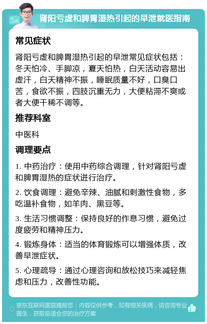 肾阳亏虚和脾胃湿热引起的早泄就医指南 常见症状 肾阳亏虚和脾胃湿热引起的早泄常见症状包括：冬天怕冷、手脚凉，夏天怕热，白天活动容易出虚汗，白天精神不振，睡眠质量不好，口臭口苦，食欲不振，四肢沉重无力，大便粘滞不爽或者大便干稀不调等。 推荐科室 中医科 调理要点 1. 中药治疗：使用中药综合调理，针对肾阳亏虚和脾胃湿热的症状进行治疗。 2. 饮食调理：避免辛辣、油腻和刺激性食物，多吃温补食物，如羊肉、黑豆等。 3. 生活习惯调整：保持良好的作息习惯，避免过度疲劳和精神压力。 4. 锻炼身体：适当的体育锻炼可以增强体质，改善早泄症状。 5. 心理疏导：通过心理咨询和放松技巧来减轻焦虑和压力，改善性功能。