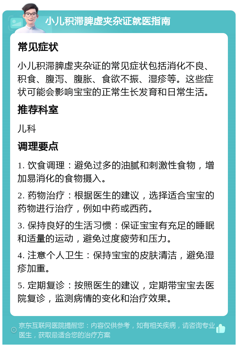 小儿积滞脾虚夹杂证就医指南 常见症状 小儿积滞脾虚夹杂证的常见症状包括消化不良、积食、腹泻、腹胀、食欲不振、湿疹等。这些症状可能会影响宝宝的正常生长发育和日常生活。 推荐科室 儿科 调理要点 1. 饮食调理：避免过多的油腻和刺激性食物，增加易消化的食物摄入。 2. 药物治疗：根据医生的建议，选择适合宝宝的药物进行治疗，例如中药或西药。 3. 保持良好的生活习惯：保证宝宝有充足的睡眠和适量的运动，避免过度疲劳和压力。 4. 注意个人卫生：保持宝宝的皮肤清洁，避免湿疹加重。 5. 定期复诊：按照医生的建议，定期带宝宝去医院复诊，监测病情的变化和治疗效果。