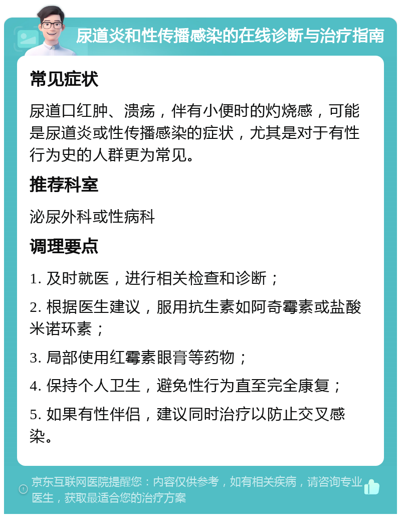 尿道炎和性传播感染的在线诊断与治疗指南 常见症状 尿道口红肿、溃疡，伴有小便时的灼烧感，可能是尿道炎或性传播感染的症状，尤其是对于有性行为史的人群更为常见。 推荐科室 泌尿外科或性病科 调理要点 1. 及时就医，进行相关检查和诊断； 2. 根据医生建议，服用抗生素如阿奇霉素或盐酸米诺环素； 3. 局部使用红霉素眼膏等药物； 4. 保持个人卫生，避免性行为直至完全康复； 5. 如果有性伴侣，建议同时治疗以防止交叉感染。