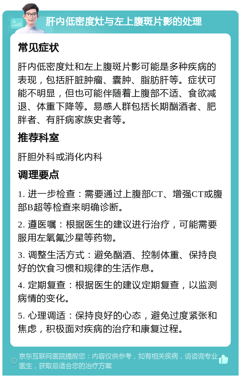 肝内低密度灶与左上腹斑片影的处理 常见症状 肝内低密度灶和左上腹斑片影可能是多种疾病的表现，包括肝脏肿瘤、囊肿、脂肪肝等。症状可能不明显，但也可能伴随着上腹部不适、食欲减退、体重下降等。易感人群包括长期酗酒者、肥胖者、有肝病家族史者等。 推荐科室 肝胆外科或消化内科 调理要点 1. 进一步检查：需要通过上腹部CT、增强CT或腹部B超等检查来明确诊断。 2. 遵医嘱：根据医生的建议进行治疗，可能需要服用左氧氟沙星等药物。 3. 调整生活方式：避免酗酒、控制体重、保持良好的饮食习惯和规律的生活作息。 4. 定期复查：根据医生的建议定期复查，以监测病情的变化。 5. 心理调适：保持良好的心态，避免过度紧张和焦虑，积极面对疾病的治疗和康复过程。