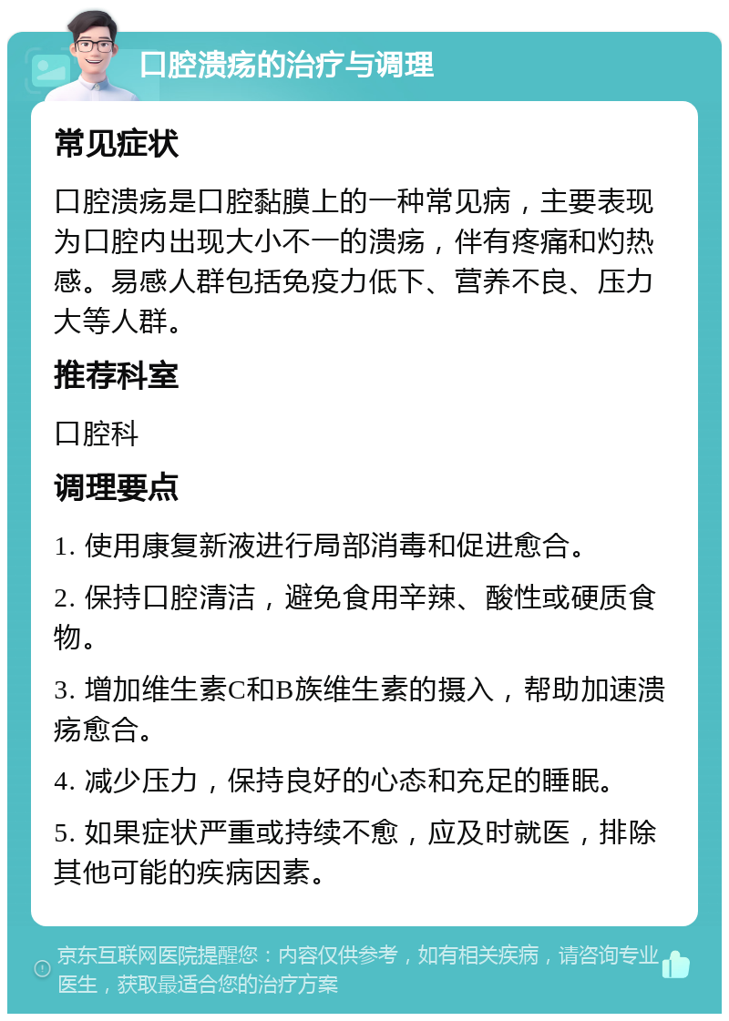 口腔溃疡的治疗与调理 常见症状 口腔溃疡是口腔黏膜上的一种常见病，主要表现为口腔内出现大小不一的溃疡，伴有疼痛和灼热感。易感人群包括免疫力低下、营养不良、压力大等人群。 推荐科室 口腔科 调理要点 1. 使用康复新液进行局部消毒和促进愈合。 2. 保持口腔清洁，避免食用辛辣、酸性或硬质食物。 3. 增加维生素C和B族维生素的摄入，帮助加速溃疡愈合。 4. 减少压力，保持良好的心态和充足的睡眠。 5. 如果症状严重或持续不愈，应及时就医，排除其他可能的疾病因素。