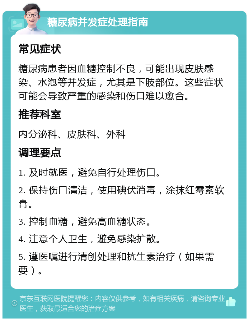 糖尿病并发症处理指南 常见症状 糖尿病患者因血糖控制不良，可能出现皮肤感染、水泡等并发症，尤其是下肢部位。这些症状可能会导致严重的感染和伤口难以愈合。 推荐科室 内分泌科、皮肤科、外科 调理要点 1. 及时就医，避免自行处理伤口。 2. 保持伤口清洁，使用碘伏消毒，涂抹红霉素软膏。 3. 控制血糖，避免高血糖状态。 4. 注意个人卫生，避免感染扩散。 5. 遵医嘱进行清创处理和抗生素治疗（如果需要）。