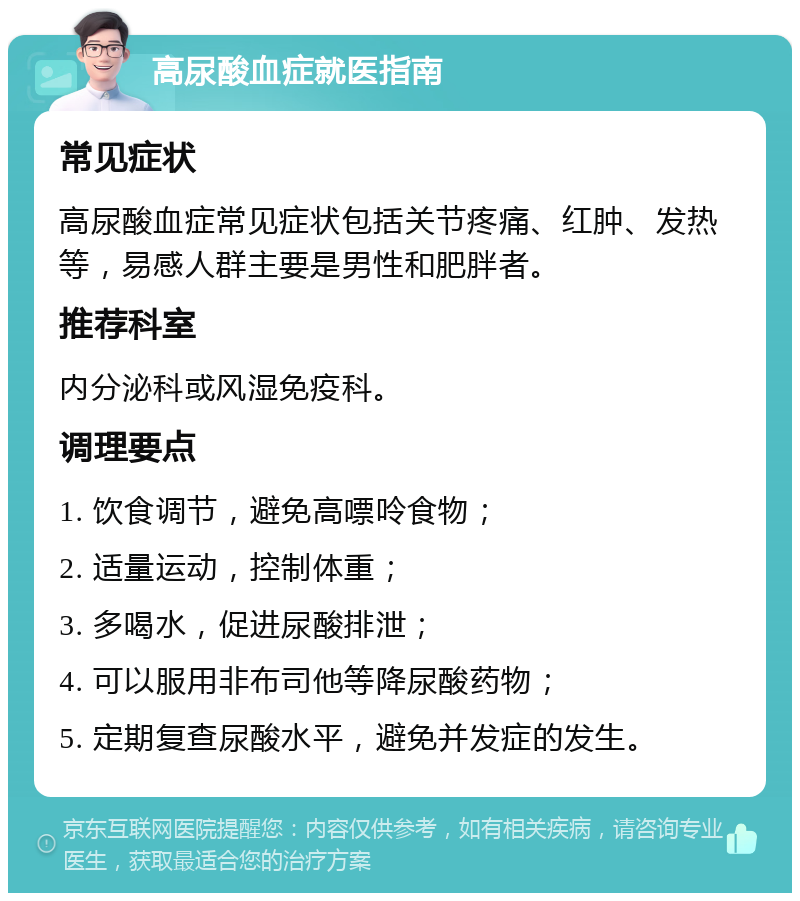 高尿酸血症就医指南 常见症状 高尿酸血症常见症状包括关节疼痛、红肿、发热等，易感人群主要是男性和肥胖者。 推荐科室 内分泌科或风湿免疫科。 调理要点 1. 饮食调节，避免高嘌呤食物； 2. 适量运动，控制体重； 3. 多喝水，促进尿酸排泄； 4. 可以服用非布司他等降尿酸药物； 5. 定期复查尿酸水平，避免并发症的发生。