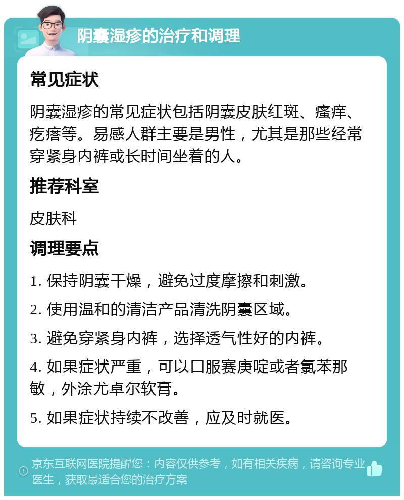 阴囊湿疹的治疗和调理 常见症状 阴囊湿疹的常见症状包括阴囊皮肤红斑、瘙痒、疙瘩等。易感人群主要是男性，尤其是那些经常穿紧身内裤或长时间坐着的人。 推荐科室 皮肤科 调理要点 1. 保持阴囊干燥，避免过度摩擦和刺激。 2. 使用温和的清洁产品清洗阴囊区域。 3. 避免穿紧身内裤，选择透气性好的内裤。 4. 如果症状严重，可以口服赛庚啶或者氯苯那敏，外涂尤卓尔软膏。 5. 如果症状持续不改善，应及时就医。