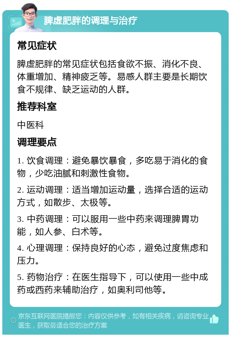 脾虚肥胖的调理与治疗 常见症状 脾虚肥胖的常见症状包括食欲不振、消化不良、体重增加、精神疲乏等。易感人群主要是长期饮食不规律、缺乏运动的人群。 推荐科室 中医科 调理要点 1. 饮食调理：避免暴饮暴食，多吃易于消化的食物，少吃油腻和刺激性食物。 2. 运动调理：适当增加运动量，选择合适的运动方式，如散步、太极等。 3. 中药调理：可以服用一些中药来调理脾胃功能，如人参、白术等。 4. 心理调理：保持良好的心态，避免过度焦虑和压力。 5. 药物治疗：在医生指导下，可以使用一些中成药或西药来辅助治疗，如奥利司他等。