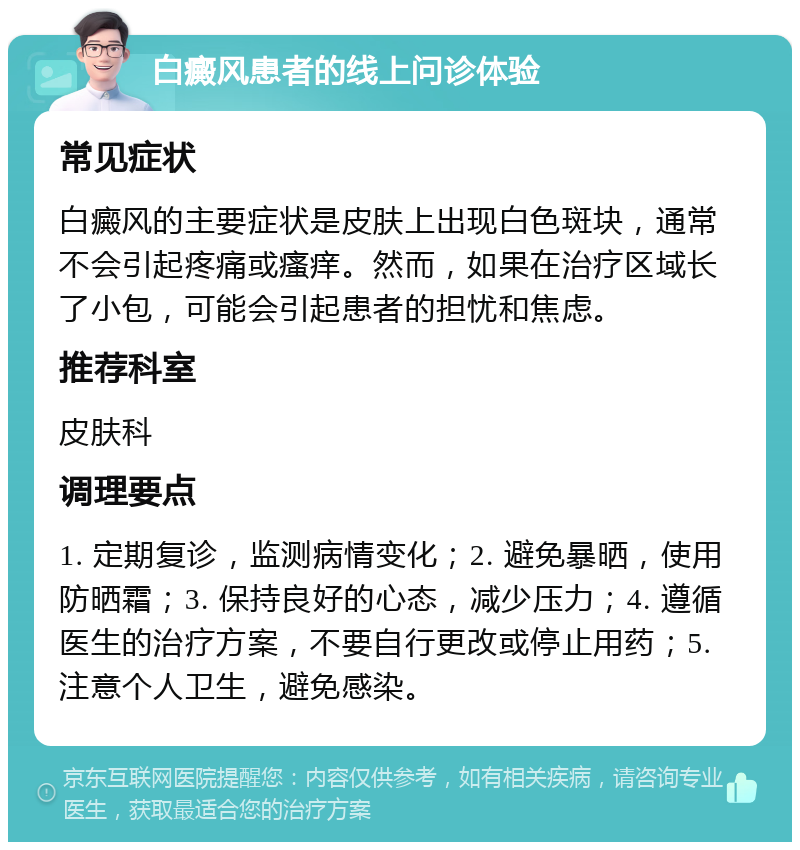 白癜风患者的线上问诊体验 常见症状 白癜风的主要症状是皮肤上出现白色斑块，通常不会引起疼痛或瘙痒。然而，如果在治疗区域长了小包，可能会引起患者的担忧和焦虑。 推荐科室 皮肤科 调理要点 1. 定期复诊，监测病情变化；2. 避免暴晒，使用防晒霜；3. 保持良好的心态，减少压力；4. 遵循医生的治疗方案，不要自行更改或停止用药；5. 注意个人卫生，避免感染。