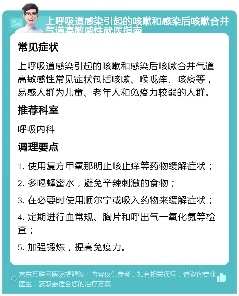 上呼吸道感染引起的咳嗽和感染后咳嗽合并气道高敏感性就医指南 常见症状 上呼吸道感染引起的咳嗽和感染后咳嗽合并气道高敏感性常见症状包括咳嗽、喉咙痒、咳痰等，易感人群为儿童、老年人和免疫力较弱的人群。 推荐科室 呼吸内科 调理要点 1. 使用复方甲氧那明止咳止痒等药物缓解症状； 2. 多喝蜂蜜水，避免辛辣刺激的食物； 3. 在必要时使用顺尔宁或吸入药物来缓解症状； 4. 定期进行血常规、胸片和呼出气一氧化氮等检查； 5. 加强锻炼，提高免疫力。