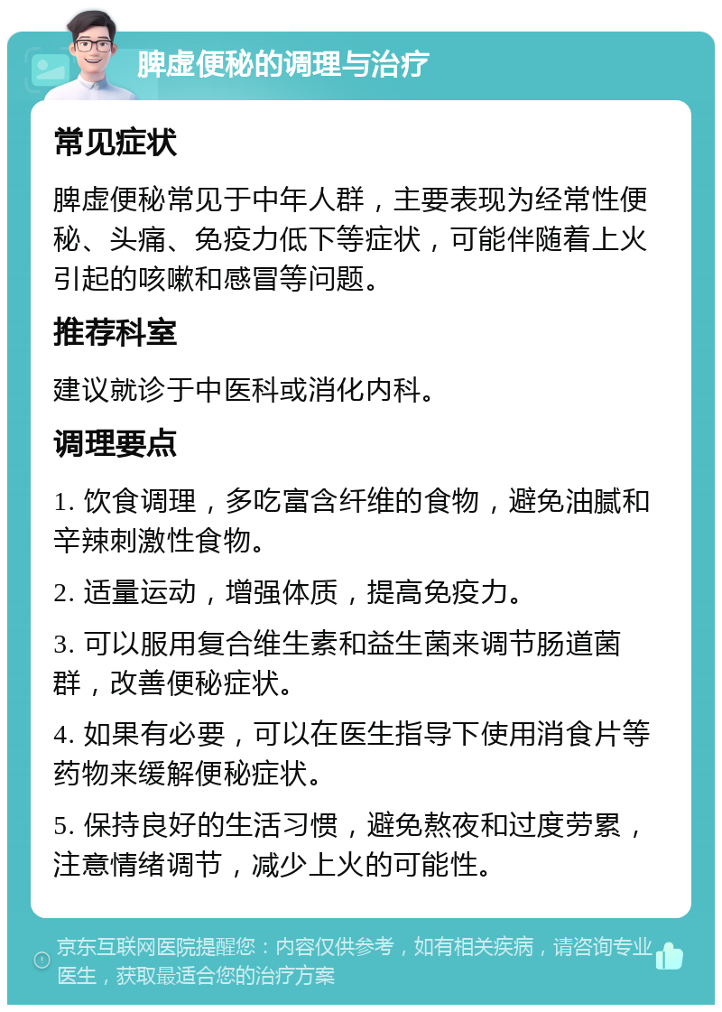 脾虚便秘的调理与治疗 常见症状 脾虚便秘常见于中年人群，主要表现为经常性便秘、头痛、免疫力低下等症状，可能伴随着上火引起的咳嗽和感冒等问题。 推荐科室 建议就诊于中医科或消化内科。 调理要点 1. 饮食调理，多吃富含纤维的食物，避免油腻和辛辣刺激性食物。 2. 适量运动，增强体质，提高免疫力。 3. 可以服用复合维生素和益生菌来调节肠道菌群，改善便秘症状。 4. 如果有必要，可以在医生指导下使用消食片等药物来缓解便秘症状。 5. 保持良好的生活习惯，避免熬夜和过度劳累，注意情绪调节，减少上火的可能性。