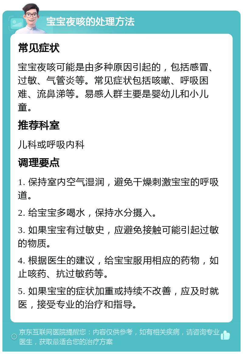 宝宝夜咳的处理方法 常见症状 宝宝夜咳可能是由多种原因引起的，包括感冒、过敏、气管炎等。常见症状包括咳嗽、呼吸困难、流鼻涕等。易感人群主要是婴幼儿和小儿童。 推荐科室 儿科或呼吸内科 调理要点 1. 保持室内空气湿润，避免干燥刺激宝宝的呼吸道。 2. 给宝宝多喝水，保持水分摄入。 3. 如果宝宝有过敏史，应避免接触可能引起过敏的物质。 4. 根据医生的建议，给宝宝服用相应的药物，如止咳药、抗过敏药等。 5. 如果宝宝的症状加重或持续不改善，应及时就医，接受专业的治疗和指导。