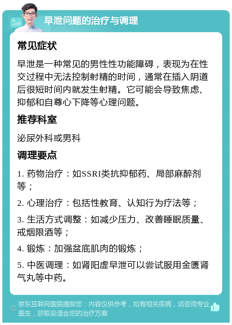 早泄问题的治疗与调理 常见症状 早泄是一种常见的男性性功能障碍，表现为在性交过程中无法控制射精的时间，通常在插入阴道后很短时间内就发生射精。它可能会导致焦虑、抑郁和自尊心下降等心理问题。 推荐科室 泌尿外科或男科 调理要点 1. 药物治疗：如SSRI类抗抑郁药、局部麻醉剂等； 2. 心理治疗：包括性教育、认知行为疗法等； 3. 生活方式调整：如减少压力、改善睡眠质量、戒烟限酒等； 4. 锻炼：加强盆底肌肉的锻炼； 5. 中医调理：如肾阳虚早泄可以尝试服用金匮肾气丸等中药。