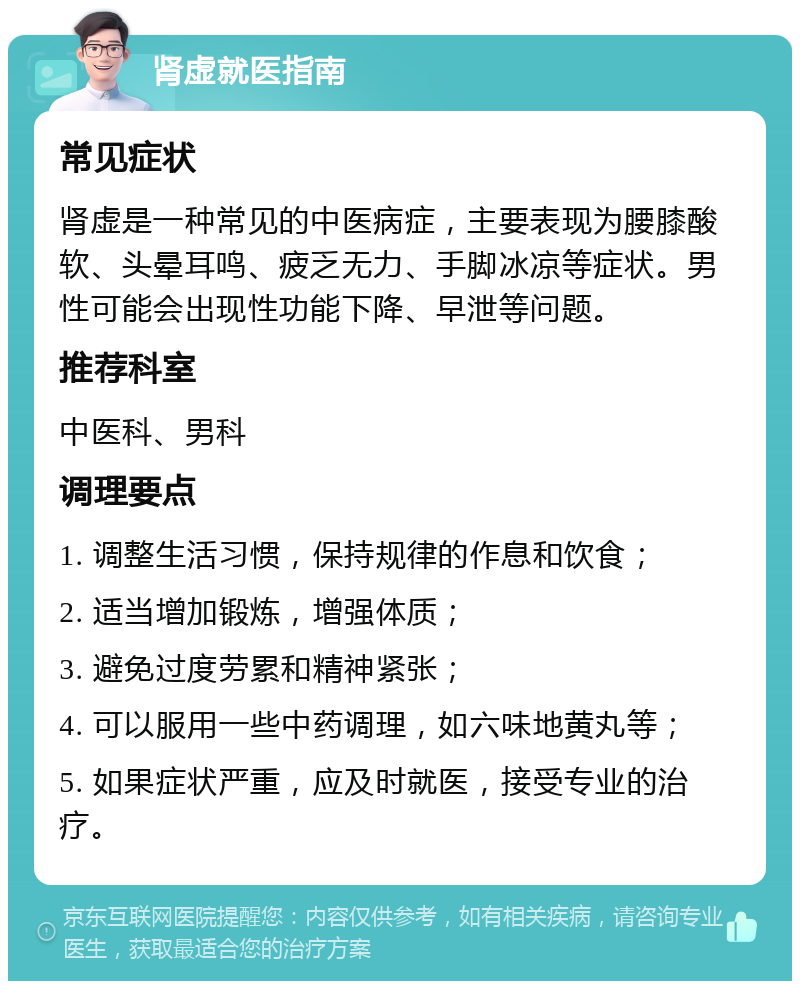 肾虚就医指南 常见症状 肾虚是一种常见的中医病症，主要表现为腰膝酸软、头晕耳鸣、疲乏无力、手脚冰凉等症状。男性可能会出现性功能下降、早泄等问题。 推荐科室 中医科、男科 调理要点 1. 调整生活习惯，保持规律的作息和饮食； 2. 适当增加锻炼，增强体质； 3. 避免过度劳累和精神紧张； 4. 可以服用一些中药调理，如六味地黄丸等； 5. 如果症状严重，应及时就医，接受专业的治疗。