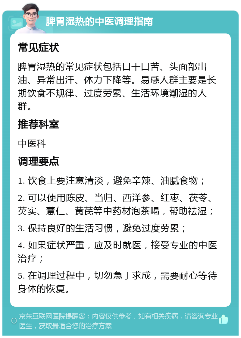 脾胃湿热的中医调理指南 常见症状 脾胃湿热的常见症状包括口干口苦、头面部出油、异常出汗、体力下降等。易感人群主要是长期饮食不规律、过度劳累、生活环境潮湿的人群。 推荐科室 中医科 调理要点 1. 饮食上要注意清淡，避免辛辣、油腻食物； 2. 可以使用陈皮、当归、西洋参、红枣、茯苓、芡实、薏仁、黄芪等中药材泡茶喝，帮助祛湿； 3. 保持良好的生活习惯，避免过度劳累； 4. 如果症状严重，应及时就医，接受专业的中医治疗； 5. 在调理过程中，切勿急于求成，需要耐心等待身体的恢复。