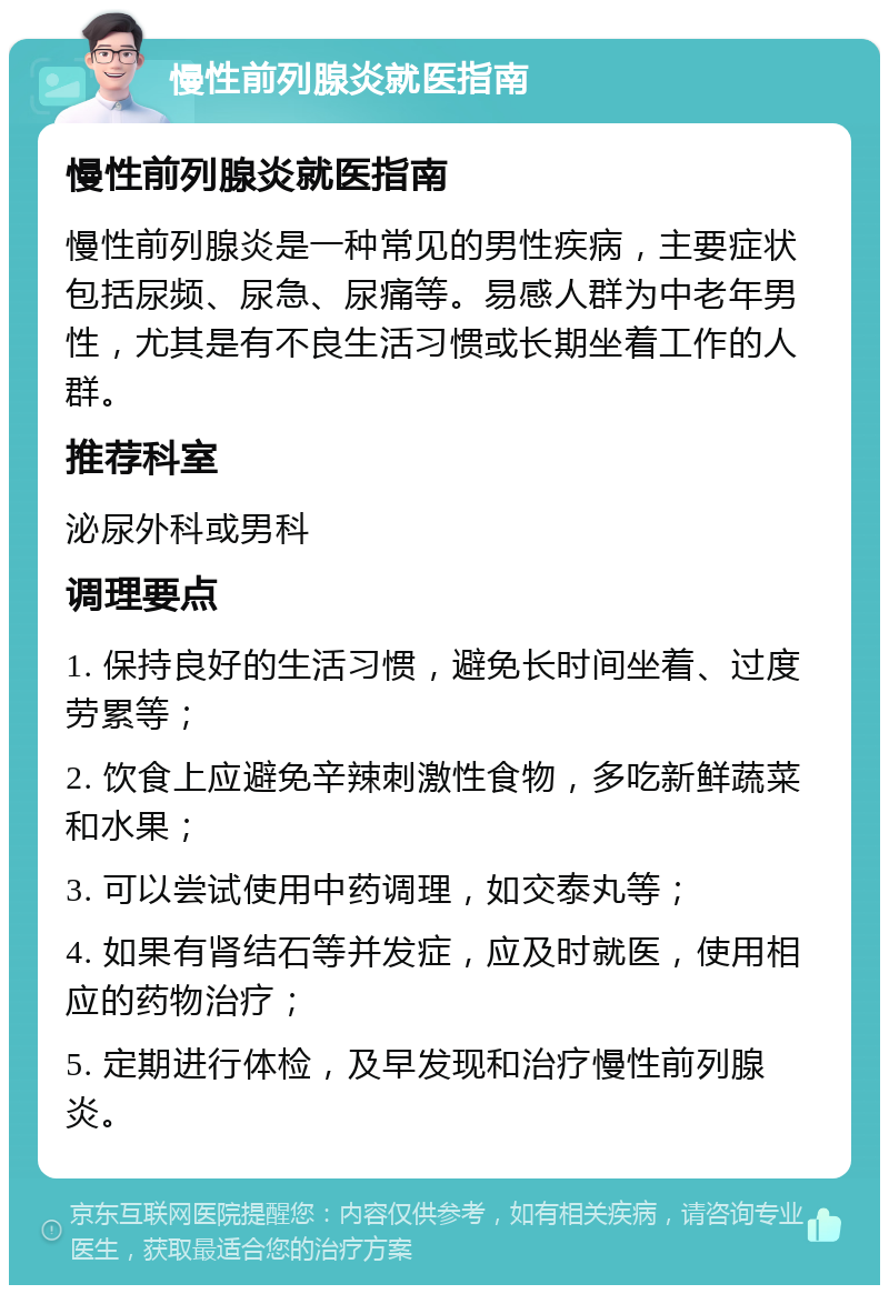 慢性前列腺炎就医指南 慢性前列腺炎就医指南 慢性前列腺炎是一种常见的男性疾病，主要症状包括尿频、尿急、尿痛等。易感人群为中老年男性，尤其是有不良生活习惯或长期坐着工作的人群。 推荐科室 泌尿外科或男科 调理要点 1. 保持良好的生活习惯，避免长时间坐着、过度劳累等； 2. 饮食上应避免辛辣刺激性食物，多吃新鲜蔬菜和水果； 3. 可以尝试使用中药调理，如交泰丸等； 4. 如果有肾结石等并发症，应及时就医，使用相应的药物治疗； 5. 定期进行体检，及早发现和治疗慢性前列腺炎。