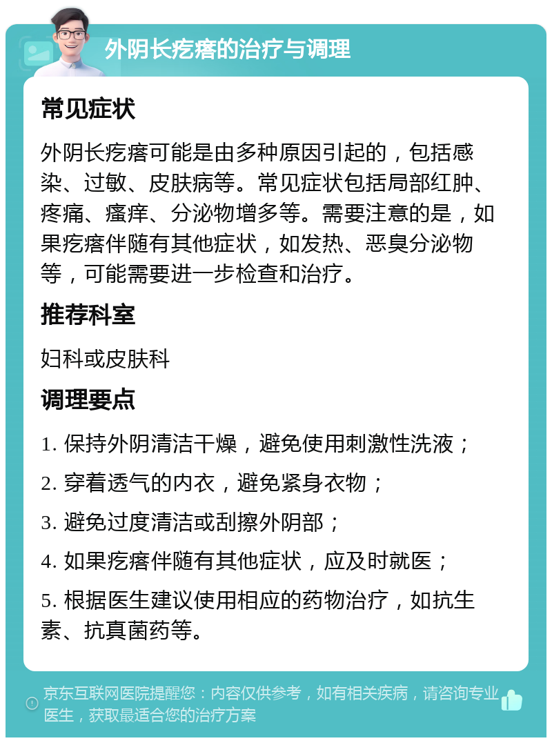 外阴长疙瘩的治疗与调理 常见症状 外阴长疙瘩可能是由多种原因引起的，包括感染、过敏、皮肤病等。常见症状包括局部红肿、疼痛、瘙痒、分泌物增多等。需要注意的是，如果疙瘩伴随有其他症状，如发热、恶臭分泌物等，可能需要进一步检查和治疗。 推荐科室 妇科或皮肤科 调理要点 1. 保持外阴清洁干燥，避免使用刺激性洗液； 2. 穿着透气的内衣，避免紧身衣物； 3. 避免过度清洁或刮擦外阴部； 4. 如果疙瘩伴随有其他症状，应及时就医； 5. 根据医生建议使用相应的药物治疗，如抗生素、抗真菌药等。