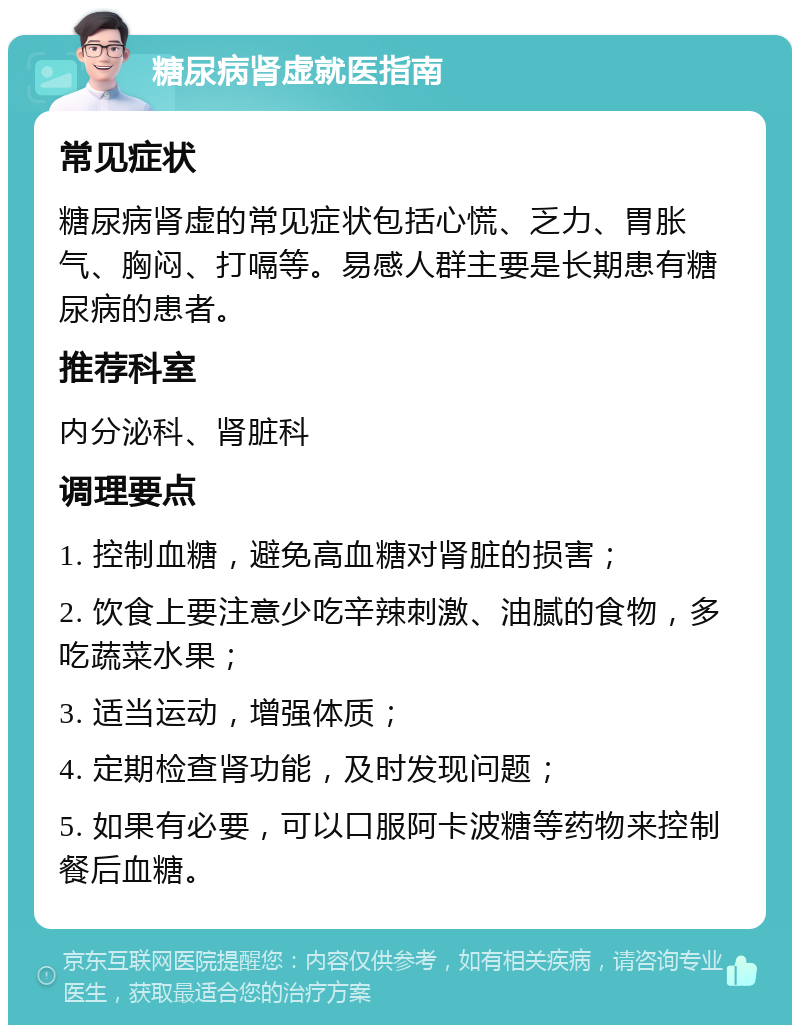 糖尿病肾虚就医指南 常见症状 糖尿病肾虚的常见症状包括心慌、乏力、胃胀气、胸闷、打嗝等。易感人群主要是长期患有糖尿病的患者。 推荐科室 内分泌科、肾脏科 调理要点 1. 控制血糖，避免高血糖对肾脏的损害； 2. 饮食上要注意少吃辛辣刺激、油腻的食物，多吃蔬菜水果； 3. 适当运动，增强体质； 4. 定期检查肾功能，及时发现问题； 5. 如果有必要，可以口服阿卡波糖等药物来控制餐后血糖。