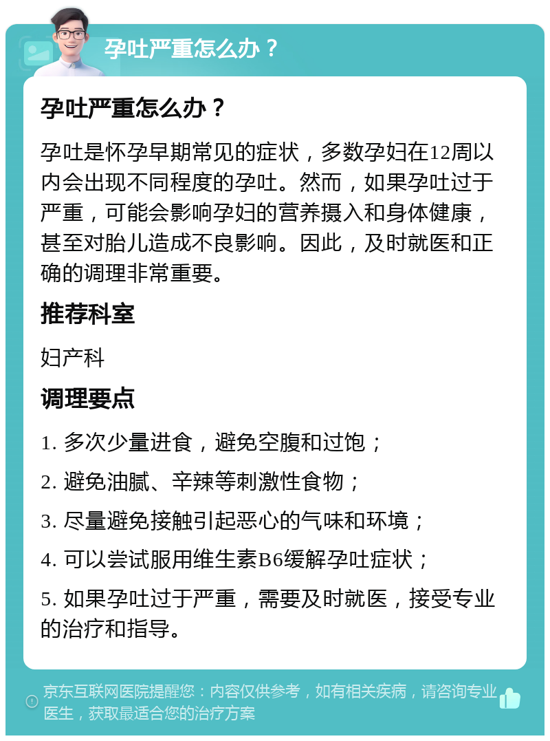 孕吐严重怎么办？ 孕吐严重怎么办？ 孕吐是怀孕早期常见的症状，多数孕妇在12周以内会出现不同程度的孕吐。然而，如果孕吐过于严重，可能会影响孕妇的营养摄入和身体健康，甚至对胎儿造成不良影响。因此，及时就医和正确的调理非常重要。 推荐科室 妇产科 调理要点 1. 多次少量进食，避免空腹和过饱； 2. 避免油腻、辛辣等刺激性食物； 3. 尽量避免接触引起恶心的气味和环境； 4. 可以尝试服用维生素B6缓解孕吐症状； 5. 如果孕吐过于严重，需要及时就医，接受专业的治疗和指导。