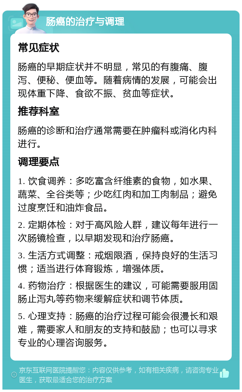 肠癌的治疗与调理 常见症状 肠癌的早期症状并不明显，常见的有腹痛、腹泻、便秘、便血等。随着病情的发展，可能会出现体重下降、食欲不振、贫血等症状。 推荐科室 肠癌的诊断和治疗通常需要在肿瘤科或消化内科进行。 调理要点 1. 饮食调养：多吃富含纤维素的食物，如水果、蔬菜、全谷类等；少吃红肉和加工肉制品；避免过度烹饪和油炸食品。 2. 定期体检：对于高风险人群，建议每年进行一次肠镜检查，以早期发现和治疗肠癌。 3. 生活方式调整：戒烟限酒，保持良好的生活习惯；适当进行体育锻炼，增强体质。 4. 药物治疗：根据医生的建议，可能需要服用固肠止泻丸等药物来缓解症状和调节体质。 5. 心理支持：肠癌的治疗过程可能会很漫长和艰难，需要家人和朋友的支持和鼓励；也可以寻求专业的心理咨询服务。