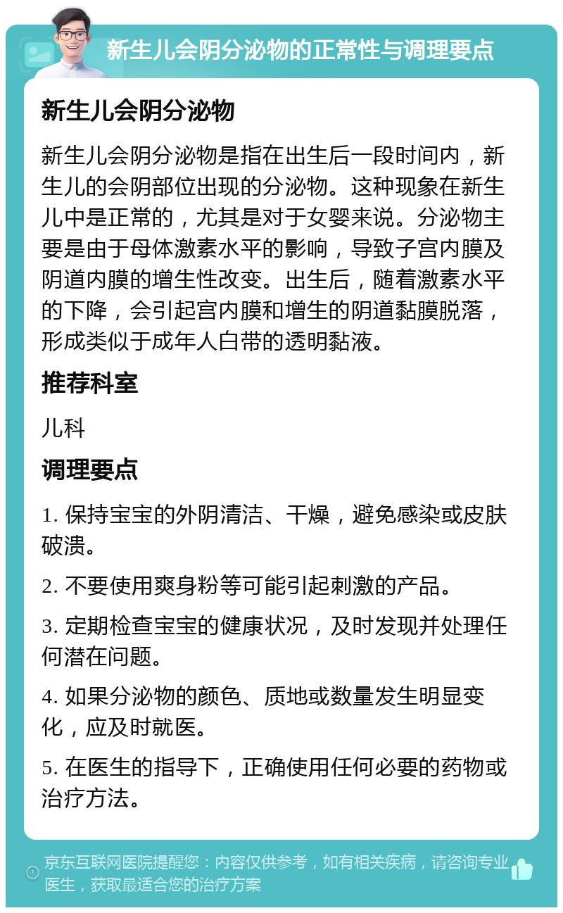 新生儿会阴分泌物的正常性与调理要点 新生儿会阴分泌物 新生儿会阴分泌物是指在出生后一段时间内，新生儿的会阴部位出现的分泌物。这种现象在新生儿中是正常的，尤其是对于女婴来说。分泌物主要是由于母体激素水平的影响，导致子宫内膜及阴道内膜的增生性改变。出生后，随着激素水平的下降，会引起宫内膜和增生的阴道黏膜脱落，形成类似于成年人白带的透明黏液。 推荐科室 儿科 调理要点 1. 保持宝宝的外阴清洁、干燥，避免感染或皮肤破溃。 2. 不要使用爽身粉等可能引起刺激的产品。 3. 定期检查宝宝的健康状况，及时发现并处理任何潜在问题。 4. 如果分泌物的颜色、质地或数量发生明显变化，应及时就医。 5. 在医生的指导下，正确使用任何必要的药物或治疗方法。