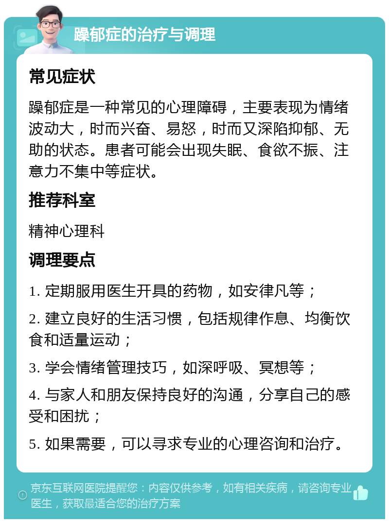 躁郁症的治疗与调理 常见症状 躁郁症是一种常见的心理障碍，主要表现为情绪波动大，时而兴奋、易怒，时而又深陷抑郁、无助的状态。患者可能会出现失眠、食欲不振、注意力不集中等症状。 推荐科室 精神心理科 调理要点 1. 定期服用医生开具的药物，如安律凡等； 2. 建立良好的生活习惯，包括规律作息、均衡饮食和适量运动； 3. 学会情绪管理技巧，如深呼吸、冥想等； 4. 与家人和朋友保持良好的沟通，分享自己的感受和困扰； 5. 如果需要，可以寻求专业的心理咨询和治疗。