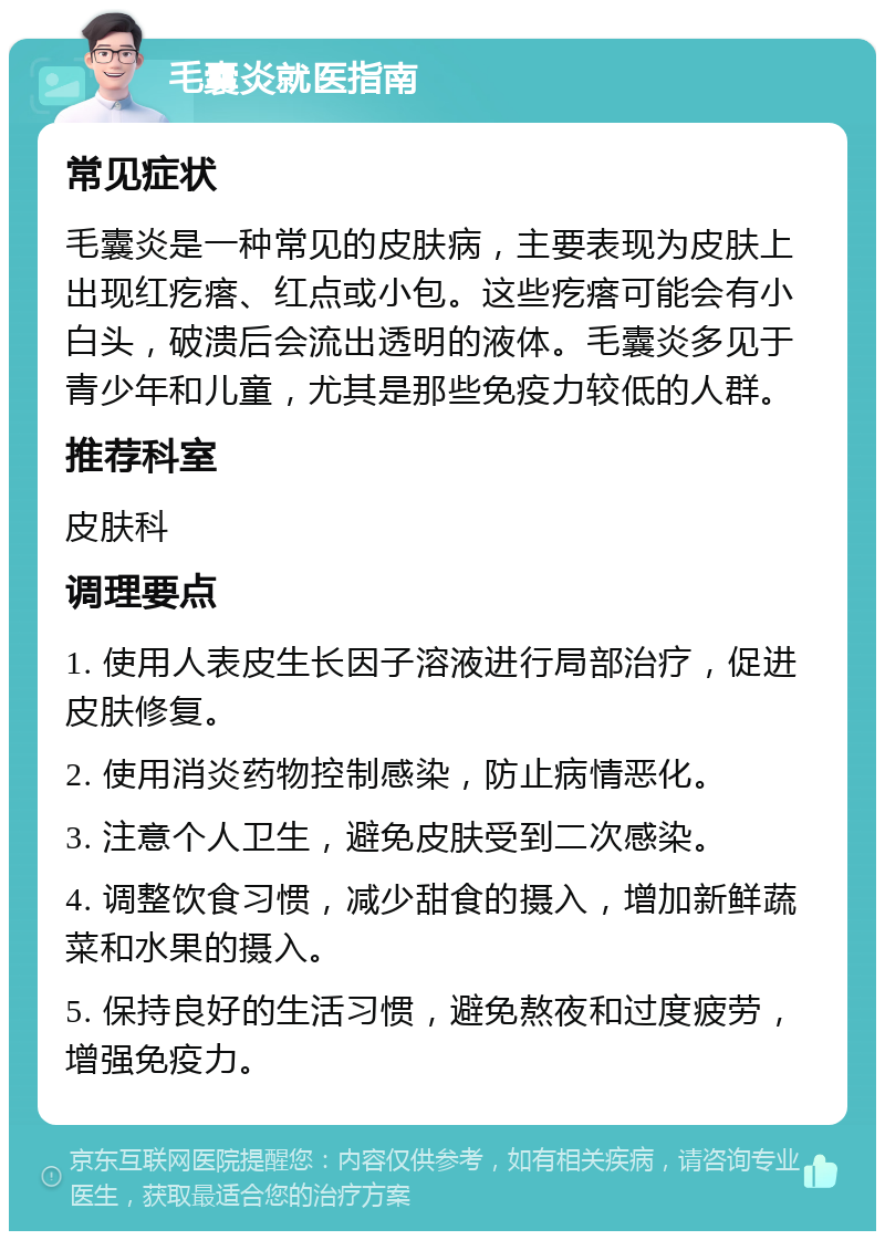 毛囊炎就医指南 常见症状 毛囊炎是一种常见的皮肤病，主要表现为皮肤上出现红疙瘩、红点或小包。这些疙瘩可能会有小白头，破溃后会流出透明的液体。毛囊炎多见于青少年和儿童，尤其是那些免疫力较低的人群。 推荐科室 皮肤科 调理要点 1. 使用人表皮生长因子溶液进行局部治疗，促进皮肤修复。 2. 使用消炎药物控制感染，防止病情恶化。 3. 注意个人卫生，避免皮肤受到二次感染。 4. 调整饮食习惯，减少甜食的摄入，增加新鲜蔬菜和水果的摄入。 5. 保持良好的生活习惯，避免熬夜和过度疲劳，增强免疫力。