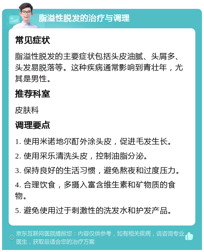 脂溢性脱发的治疗与调理 常见症状 脂溢性脱发的主要症状包括头皮油腻、头屑多、头发易脱落等。这种疾病通常影响到青壮年，尤其是男性。 推荐科室 皮肤科 调理要点 1. 使用米诺地尔酊外涂头皮，促进毛发生长。 2. 使用采乐清洗头皮，控制油脂分泌。 3. 保持良好的生活习惯，避免熬夜和过度压力。 4. 合理饮食，多摄入富含维生素和矿物质的食物。 5. 避免使用过于刺激性的洗发水和护发产品。