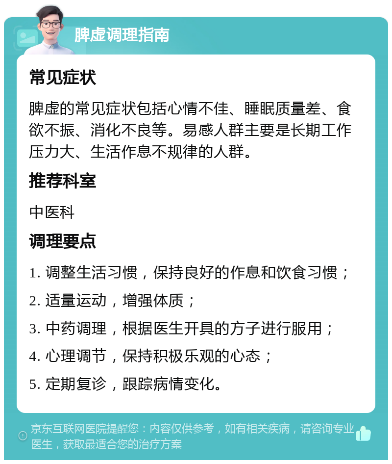 脾虚调理指南 常见症状 脾虚的常见症状包括心情不佳、睡眠质量差、食欲不振、消化不良等。易感人群主要是长期工作压力大、生活作息不规律的人群。 推荐科室 中医科 调理要点 1. 调整生活习惯，保持良好的作息和饮食习惯； 2. 适量运动，增强体质； 3. 中药调理，根据医生开具的方子进行服用； 4. 心理调节，保持积极乐观的心态； 5. 定期复诊，跟踪病情变化。