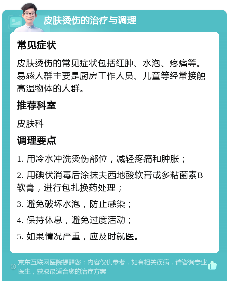 皮肤烫伤的治疗与调理 常见症状 皮肤烫伤的常见症状包括红肿、水泡、疼痛等。易感人群主要是厨房工作人员、儿童等经常接触高温物体的人群。 推荐科室 皮肤科 调理要点 1. 用冷水冲洗烫伤部位，减轻疼痛和肿胀； 2. 用碘伏消毒后涂抹夫西地酸软膏或多粘菌素B软膏，进行包扎换药处理； 3. 避免破坏水泡，防止感染； 4. 保持休息，避免过度活动； 5. 如果情况严重，应及时就医。