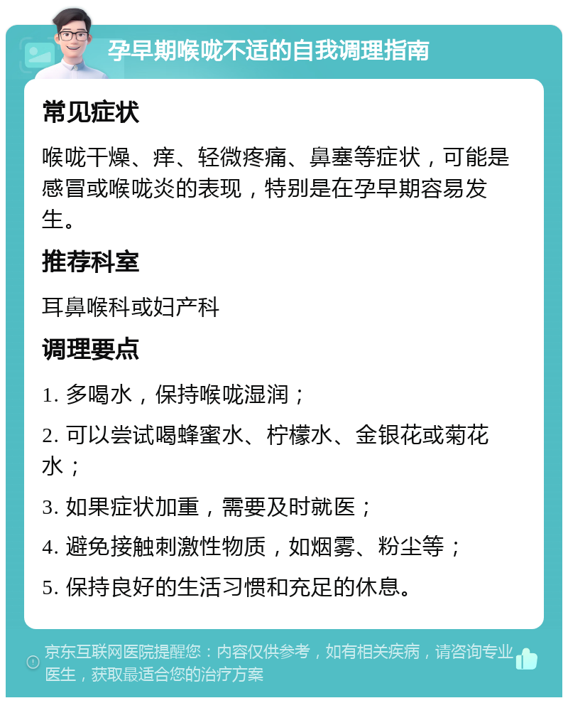 孕早期喉咙不适的自我调理指南 常见症状 喉咙干燥、痒、轻微疼痛、鼻塞等症状，可能是感冒或喉咙炎的表现，特别是在孕早期容易发生。 推荐科室 耳鼻喉科或妇产科 调理要点 1. 多喝水，保持喉咙湿润； 2. 可以尝试喝蜂蜜水、柠檬水、金银花或菊花水； 3. 如果症状加重，需要及时就医； 4. 避免接触刺激性物质，如烟雾、粉尘等； 5. 保持良好的生活习惯和充足的休息。