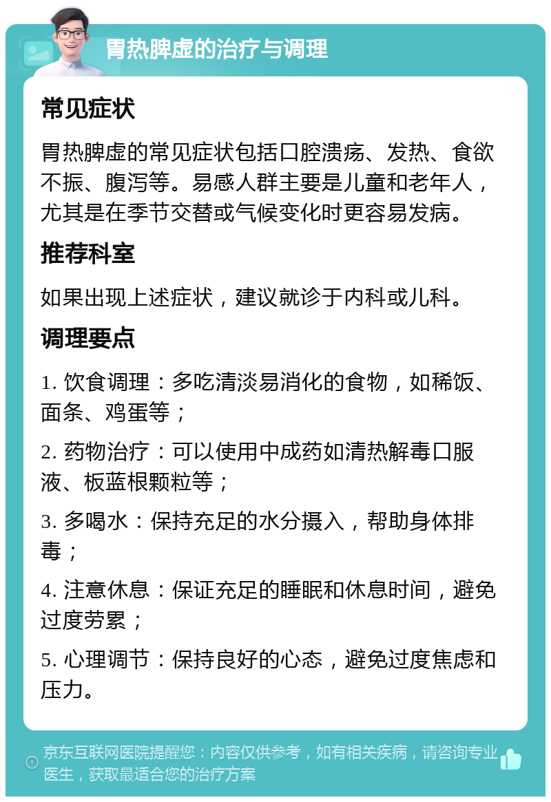 胃热脾虚的治疗与调理 常见症状 胃热脾虚的常见症状包括口腔溃疡、发热、食欲不振、腹泻等。易感人群主要是儿童和老年人，尤其是在季节交替或气候变化时更容易发病。 推荐科室 如果出现上述症状，建议就诊于内科或儿科。 调理要点 1. 饮食调理：多吃清淡易消化的食物，如稀饭、面条、鸡蛋等； 2. 药物治疗：可以使用中成药如清热解毒口服液、板蓝根颗粒等； 3. 多喝水：保持充足的水分摄入，帮助身体排毒； 4. 注意休息：保证充足的睡眠和休息时间，避免过度劳累； 5. 心理调节：保持良好的心态，避免过度焦虑和压力。