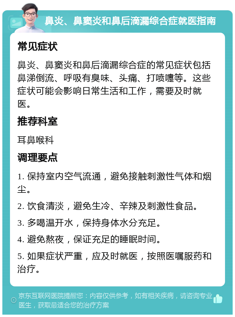 鼻炎、鼻窦炎和鼻后滴漏综合症就医指南 常见症状 鼻炎、鼻窦炎和鼻后滴漏综合症的常见症状包括鼻涕倒流、呼吸有臭味、头痛、打喷嚏等。这些症状可能会影响日常生活和工作，需要及时就医。 推荐科室 耳鼻喉科 调理要点 1. 保持室内空气流通，避免接触刺激性气体和烟尘。 2. 饮食清淡，避免生冷、辛辣及刺激性食品。 3. 多喝温开水，保持身体水分充足。 4. 避免熬夜，保证充足的睡眠时间。 5. 如果症状严重，应及时就医，按照医嘱服药和治疗。