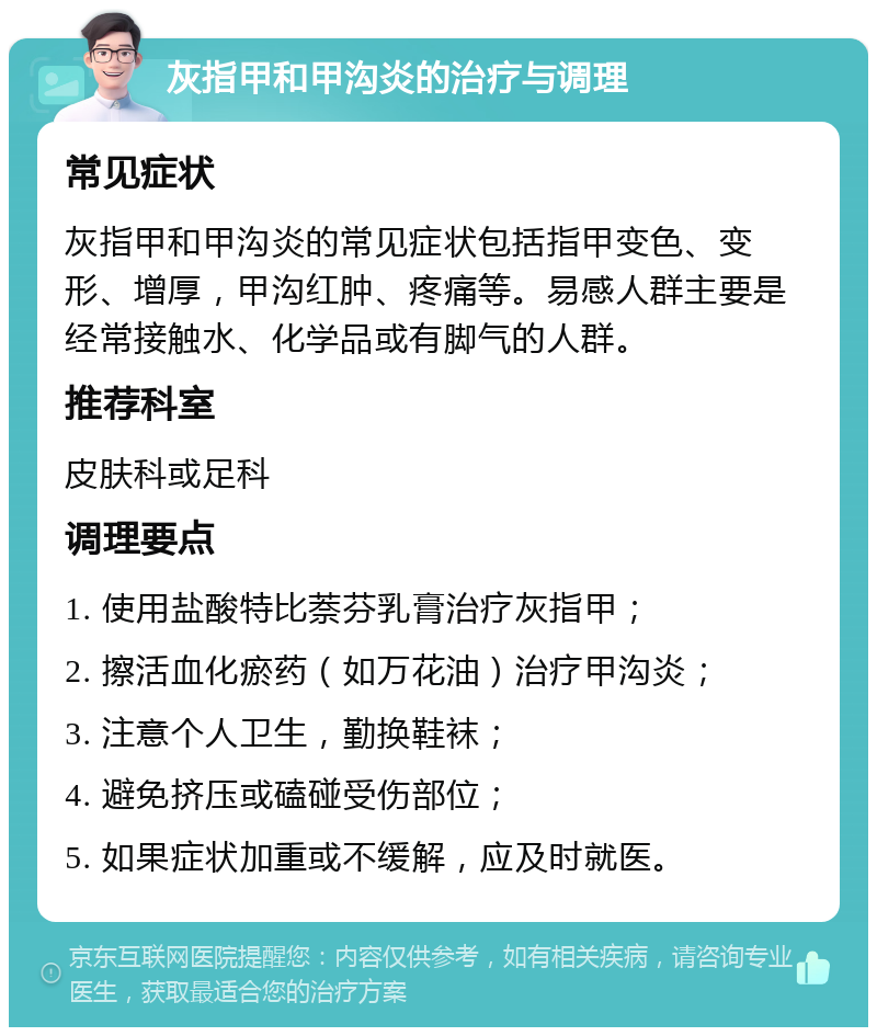 灰指甲和甲沟炎的治疗与调理 常见症状 灰指甲和甲沟炎的常见症状包括指甲变色、变形、增厚，甲沟红肿、疼痛等。易感人群主要是经常接触水、化学品或有脚气的人群。 推荐科室 皮肤科或足科 调理要点 1. 使用盐酸特比萘芬乳膏治疗灰指甲； 2. 擦活血化瘀药（如万花油）治疗甲沟炎； 3. 注意个人卫生，勤换鞋袜； 4. 避免挤压或磕碰受伤部位； 5. 如果症状加重或不缓解，应及时就医。