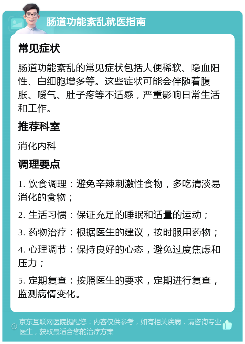 肠道功能紊乱就医指南 常见症状 肠道功能紊乱的常见症状包括大便稀软、隐血阳性、白细胞增多等。这些症状可能会伴随着腹胀、嗳气、肚子疼等不适感，严重影响日常生活和工作。 推荐科室 消化内科 调理要点 1. 饮食调理：避免辛辣刺激性食物，多吃清淡易消化的食物； 2. 生活习惯：保证充足的睡眠和适量的运动； 3. 药物治疗：根据医生的建议，按时服用药物； 4. 心理调节：保持良好的心态，避免过度焦虑和压力； 5. 定期复查：按照医生的要求，定期进行复查，监测病情变化。