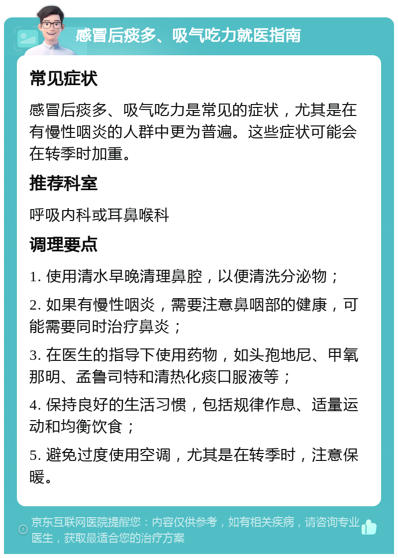 感冒后痰多、吸气吃力就医指南 常见症状 感冒后痰多、吸气吃力是常见的症状，尤其是在有慢性咽炎的人群中更为普遍。这些症状可能会在转季时加重。 推荐科室 呼吸内科或耳鼻喉科 调理要点 1. 使用清水早晚清理鼻腔，以便清洗分泌物； 2. 如果有慢性咽炎，需要注意鼻咽部的健康，可能需要同时治疗鼻炎； 3. 在医生的指导下使用药物，如头孢地尼、甲氧那明、孟鲁司特和清热化痰口服液等； 4. 保持良好的生活习惯，包括规律作息、适量运动和均衡饮食； 5. 避免过度使用空调，尤其是在转季时，注意保暖。