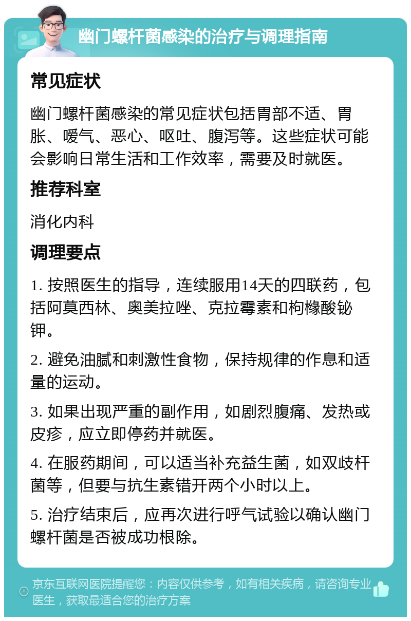 幽门螺杆菌感染的治疗与调理指南 常见症状 幽门螺杆菌感染的常见症状包括胃部不适、胃胀、嗳气、恶心、呕吐、腹泻等。这些症状可能会影响日常生活和工作效率，需要及时就医。 推荐科室 消化内科 调理要点 1. 按照医生的指导，连续服用14天的四联药，包括阿莫西林、奥美拉唑、克拉霉素和枸橼酸铋钾。 2. 避免油腻和刺激性食物，保持规律的作息和适量的运动。 3. 如果出现严重的副作用，如剧烈腹痛、发热或皮疹，应立即停药并就医。 4. 在服药期间，可以适当补充益生菌，如双歧杆菌等，但要与抗生素错开两个小时以上。 5. 治疗结束后，应再次进行呼气试验以确认幽门螺杆菌是否被成功根除。