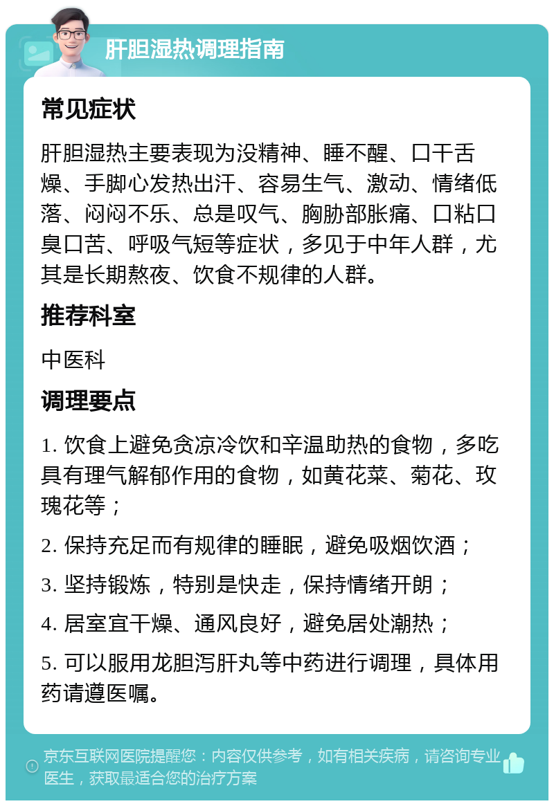 肝胆湿热调理指南 常见症状 肝胆湿热主要表现为没精神、睡不醒、口干舌燥、手脚心发热出汗、容易生气、激动、情绪低落、闷闷不乐、总是叹气、胸胁部胀痛、口粘口臭口苦、呼吸气短等症状，多见于中年人群，尤其是长期熬夜、饮食不规律的人群。 推荐科室 中医科 调理要点 1. 饮食上避免贪凉冷饮和辛温助热的食物，多吃具有理气解郁作用的食物，如黄花菜、菊花、玫瑰花等； 2. 保持充足而有规律的睡眠，避免吸烟饮酒； 3. 坚持锻炼，特别是快走，保持情绪开朗； 4. 居室宜干燥、通风良好，避免居处潮热； 5. 可以服用龙胆泻肝丸等中药进行调理，具体用药请遵医嘱。