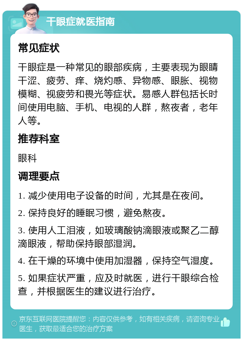 干眼症就医指南 常见症状 干眼症是一种常见的眼部疾病，主要表现为眼睛干涩、疲劳、痒、烧灼感、异物感、眼胀、视物模糊、视疲劳和畏光等症状。易感人群包括长时间使用电脑、手机、电视的人群，熬夜者，老年人等。 推荐科室 眼科 调理要点 1. 减少使用电子设备的时间，尤其是在夜间。 2. 保持良好的睡眠习惯，避免熬夜。 3. 使用人工泪液，如玻璃酸钠滴眼液或聚乙二醇滴眼液，帮助保持眼部湿润。 4. 在干燥的环境中使用加湿器，保持空气湿度。 5. 如果症状严重，应及时就医，进行干眼综合检查，并根据医生的建议进行治疗。