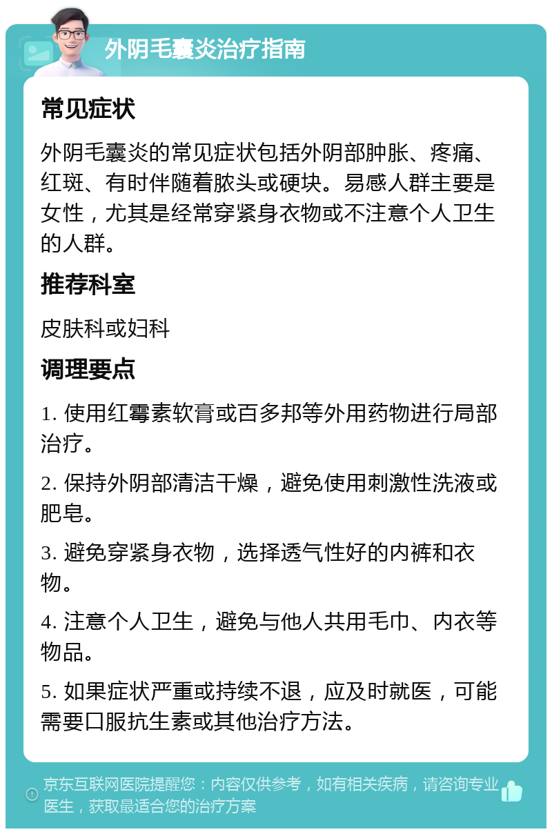 外阴毛囊炎治疗指南 常见症状 外阴毛囊炎的常见症状包括外阴部肿胀、疼痛、红斑、有时伴随着脓头或硬块。易感人群主要是女性，尤其是经常穿紧身衣物或不注意个人卫生的人群。 推荐科室 皮肤科或妇科 调理要点 1. 使用红霉素软膏或百多邦等外用药物进行局部治疗。 2. 保持外阴部清洁干燥，避免使用刺激性洗液或肥皂。 3. 避免穿紧身衣物，选择透气性好的内裤和衣物。 4. 注意个人卫生，避免与他人共用毛巾、内衣等物品。 5. 如果症状严重或持续不退，应及时就医，可能需要口服抗生素或其他治疗方法。