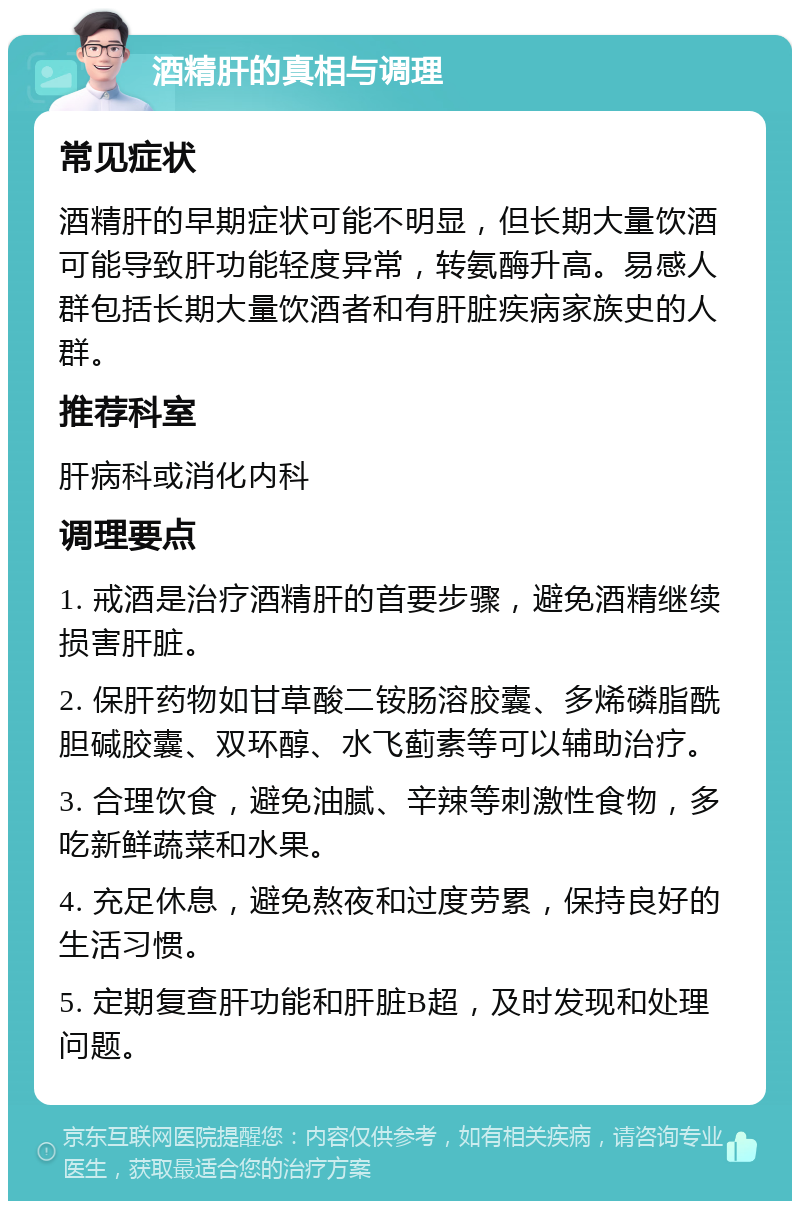 酒精肝的真相与调理 常见症状 酒精肝的早期症状可能不明显，但长期大量饮酒可能导致肝功能轻度异常，转氨酶升高。易感人群包括长期大量饮酒者和有肝脏疾病家族史的人群。 推荐科室 肝病科或消化内科 调理要点 1. 戒酒是治疗酒精肝的首要步骤，避免酒精继续损害肝脏。 2. 保肝药物如甘草酸二铵肠溶胶囊、多烯磷脂酰胆碱胶囊、双环醇、水飞蓟素等可以辅助治疗。 3. 合理饮食，避免油腻、辛辣等刺激性食物，多吃新鲜蔬菜和水果。 4. 充足休息，避免熬夜和过度劳累，保持良好的生活习惯。 5. 定期复查肝功能和肝脏B超，及时发现和处理问题。