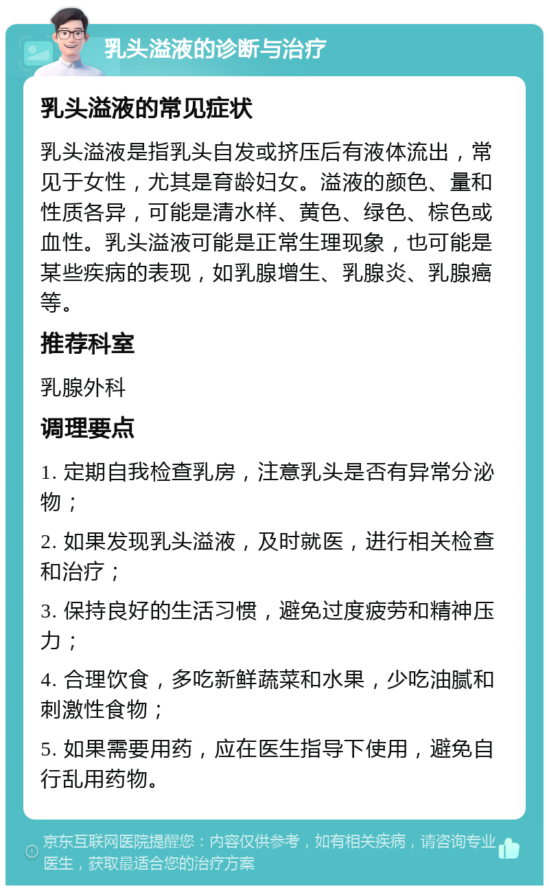 乳头溢液的诊断与治疗 乳头溢液的常见症状 乳头溢液是指乳头自发或挤压后有液体流出，常见于女性，尤其是育龄妇女。溢液的颜色、量和性质各异，可能是清水样、黄色、绿色、棕色或血性。乳头溢液可能是正常生理现象，也可能是某些疾病的表现，如乳腺增生、乳腺炎、乳腺癌等。 推荐科室 乳腺外科 调理要点 1. 定期自我检查乳房，注意乳头是否有异常分泌物； 2. 如果发现乳头溢液，及时就医，进行相关检查和治疗； 3. 保持良好的生活习惯，避免过度疲劳和精神压力； 4. 合理饮食，多吃新鲜蔬菜和水果，少吃油腻和刺激性食物； 5. 如果需要用药，应在医生指导下使用，避免自行乱用药物。